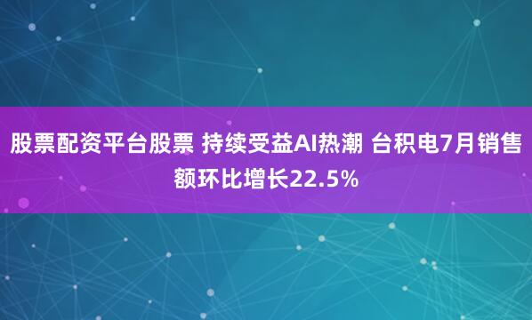 股票配资平台股票 持续受益AI热潮 台积电7月销售额环比增长22.5%
