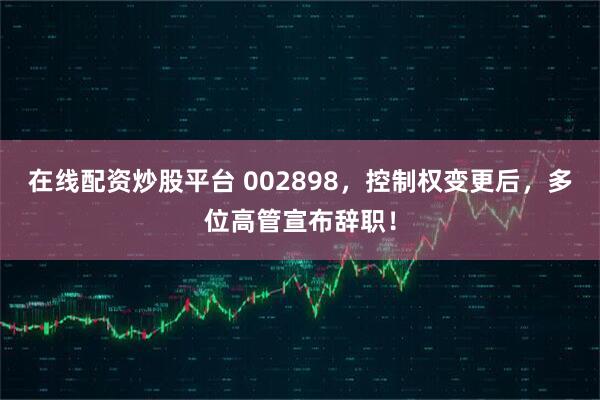 在线配资炒股平台 002898，控制权变更后，多位高管宣布辞职！