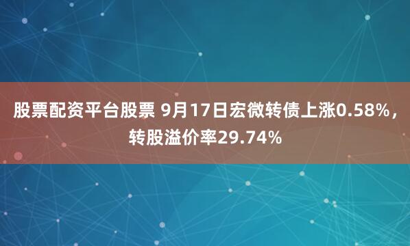 股票配资平台股票 9月17日宏微转债上涨0.58%，转股溢价率29.74%
