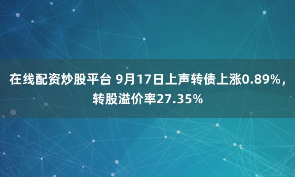 在线配资炒股平台 9月17日上声转债上涨0.89%，转股溢价率27.35%