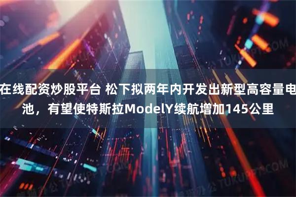 在线配资炒股平台 松下拟两年内开发出新型高容量电池，有望使特斯拉ModelY续航增加145公里
