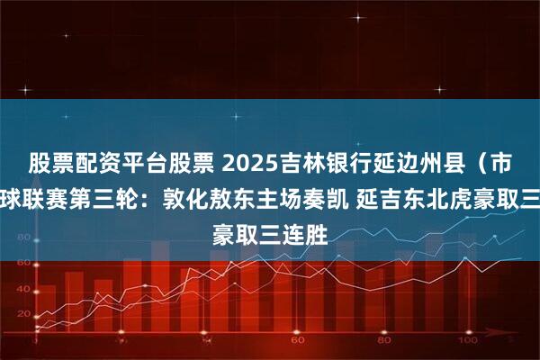股票配资平台股票 2025吉林银行延边州县（市）足球联赛第三轮：敦化敖东主场奏凯 延吉东北虎豪取三连胜