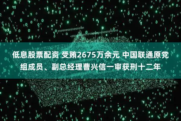 低息股票配资 受贿2675万余元 中国联通原党组成员、副总经理曹兴信一审获刑十二年