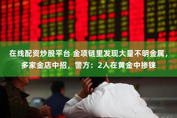 在线配资炒股平台 金项链里发现大量不明金属，多家金店中招，警方：2人在黄金中掺铼