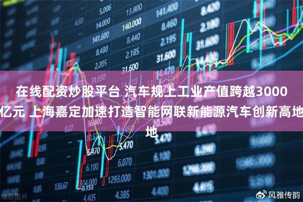 在线配资炒股平台 汽车规上工业产值跨越3000亿元 上海嘉定加速打造智能网联新能源汽车创新高地