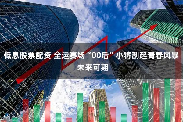 低息股票配资 全运赛场“00后”小将刮起青春风暴 未来可期
