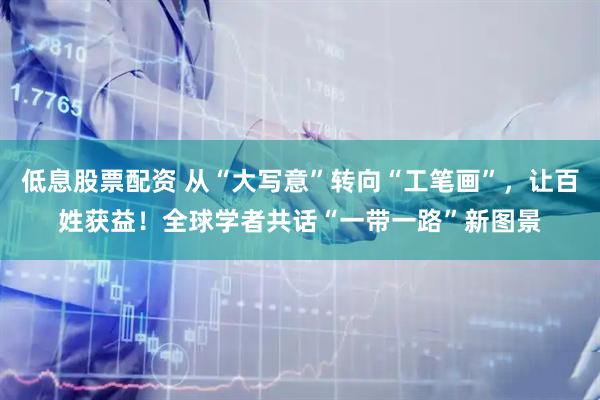 低息股票配资 从“大写意”转向“工笔画”，让百姓获益！全球学者共话“一带一路”新图景