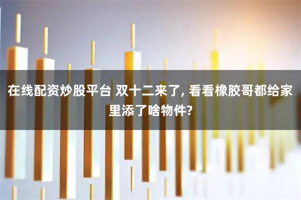 在线配资炒股平台 双十二来了, 看看橡胶哥都给家里添了啥物件?