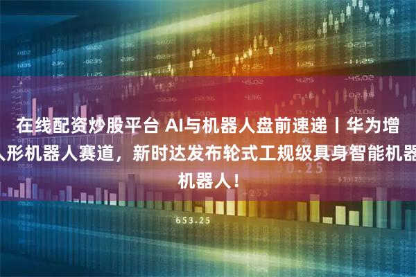 在线配资炒股平台 AI与机器人盘前速递丨华为增资人形机器人赛道，新时达发布轮式工规级具身智能机器人！