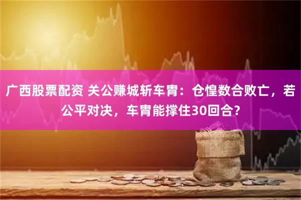 广西股票配资 关公赚城斩车胄：仓惶数合败亡，若公平对决，车胄能撑住30回合？