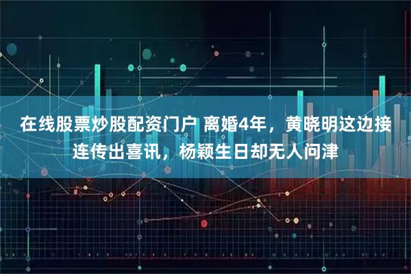 在线股票炒股配资门户 离婚4年，黄晓明这边接连传出喜讯，杨颖生日却无人问津