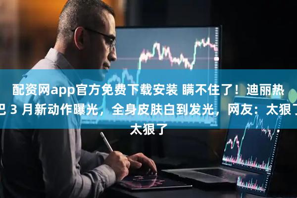 配资网app官方免费下载安装 瞒不住了！迪丽热巴 3 月新动作曝光，全身皮肤白到发光，网友：太狠了