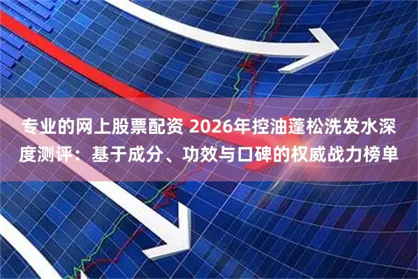 专业的网上股票配资 2026年控油蓬松洗发水深度测评：基于成分、功效与口碑的权威战力榜单